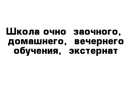 Школа очно- заочного,  домашнего,  вечернего обучения,  экстернат